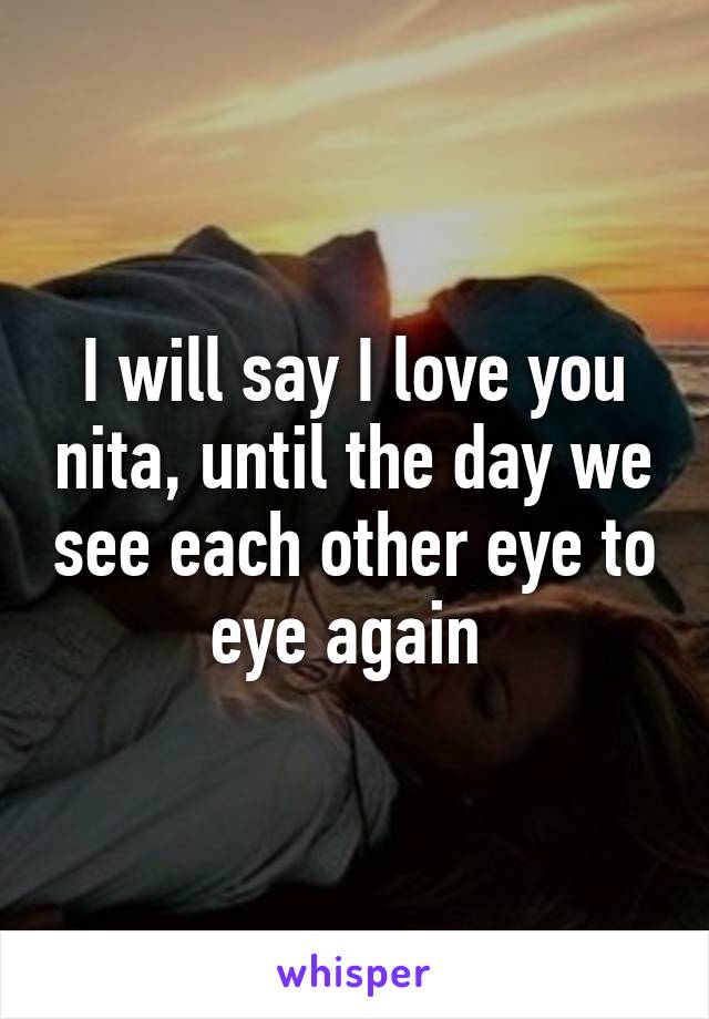 I will say I love you nita, until the day we see each other eye to eye again 