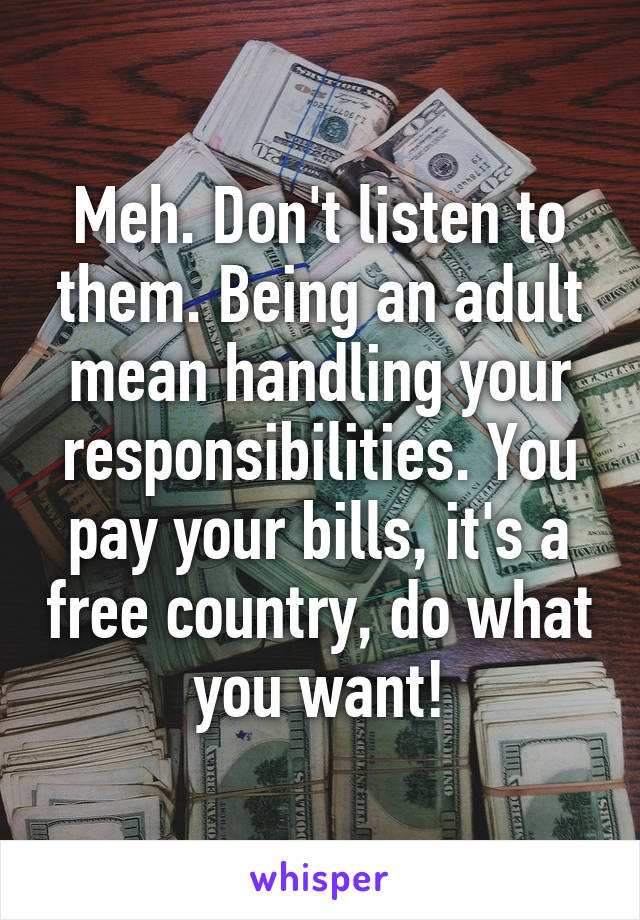 Meh. Don't listen to them. Being an adult mean handling your responsibilities. You pay your bills, it's a free country, do what you want!