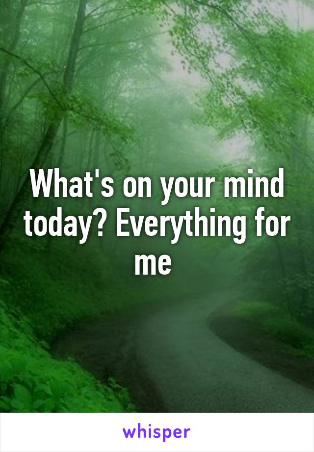 What's on your mind today? Everything for me 