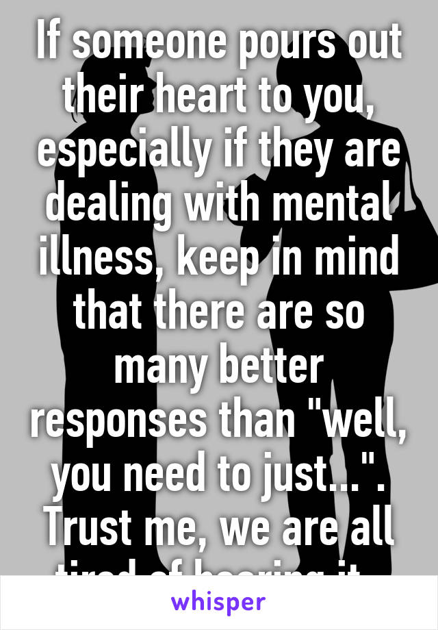 If someone pours out their heart to you, especially if they are dealing with mental illness, keep in mind that there are so many better responses than "well, you need to just...". Trust me, we are all tired of hearing it. 