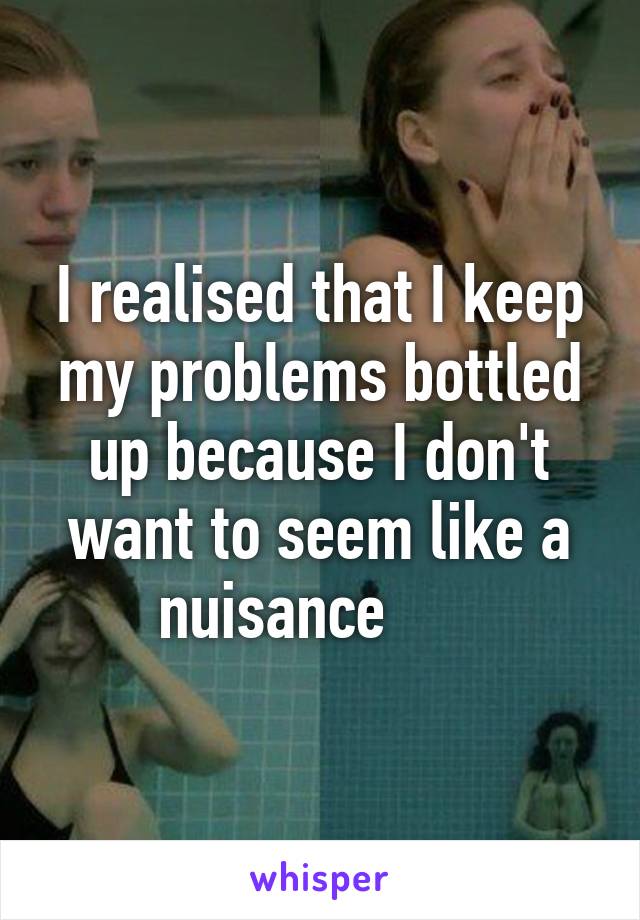 I realised that I keep my problems bottled up because I don't want to seem like a nuisance      