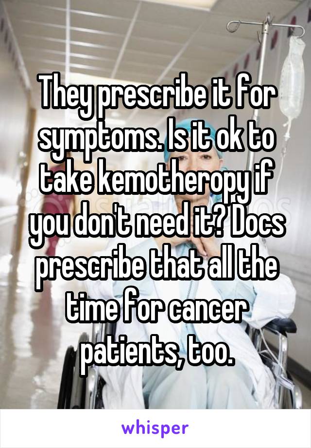 They prescribe it for symptoms. Is it ok to take kemotheropy if you don't need it? Docs prescribe that all the time for cancer patients, too.