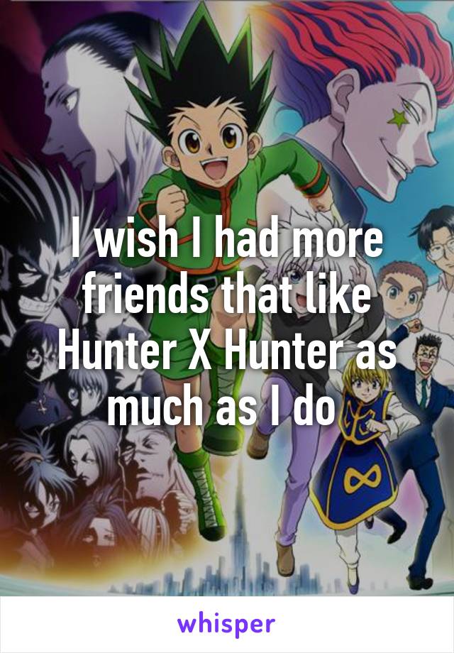 I wish I had more friends that like Hunter X Hunter as much as I do 