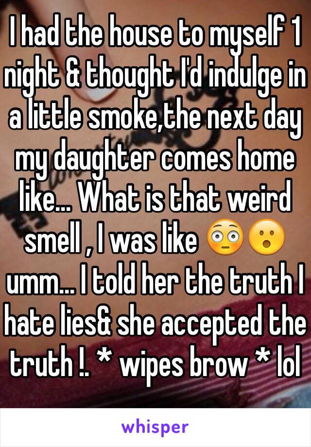 I had the house to myself 1 night & thought I'd indulge in a little smoke,the next day my daughter comes home like... What is that weird smell , I was like 😳😮umm... I told her the truth I hate lies& she accepted the truth !. * wipes brow * lol 