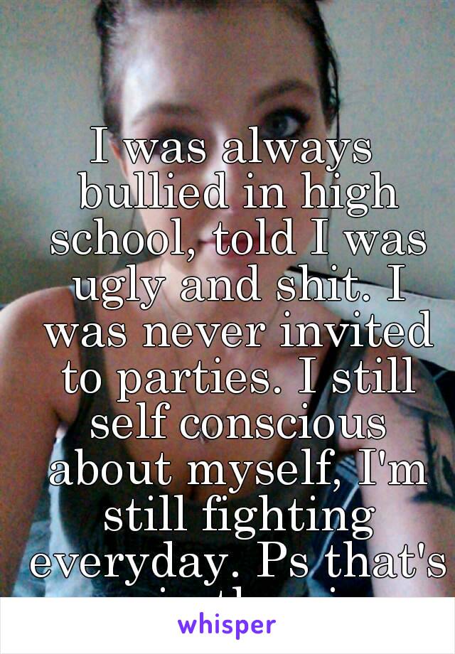 I was always bullied in high school, told I was ugly and shit. I was never invited to parties. I still self conscious about myself, I'm still fighting everyday. Ps that's me in the pic...