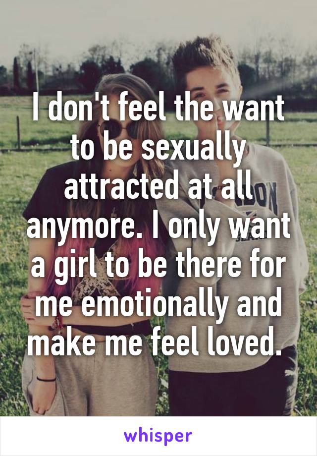 I don't feel the want to be sexually attracted at all anymore. I only want a girl to be there for me emotionally and make me feel loved. 