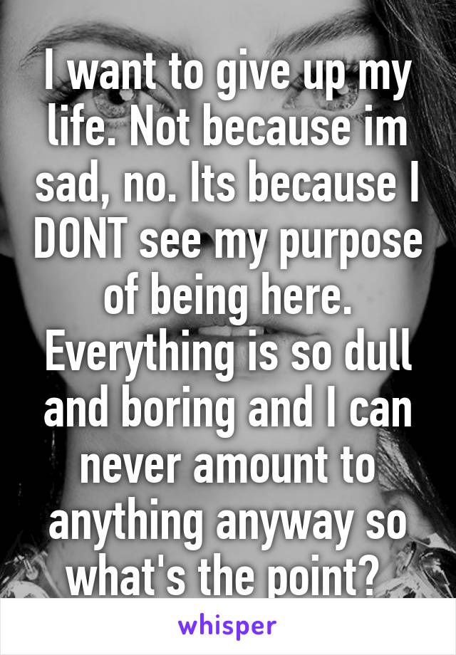 I want to give up my life. Not because im sad, no. Its because I DONT see my purpose of being here. Everything is so dull and boring and I can never amount to anything anyway so what's the point? 