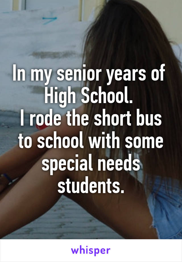 In my senior years of 
High School. 
I rode the short bus to school with some special needs students.