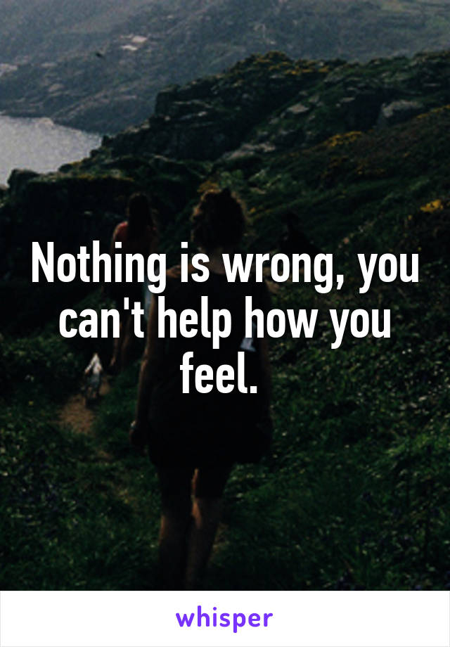 Nothing is wrong, you can't help how you feel. 