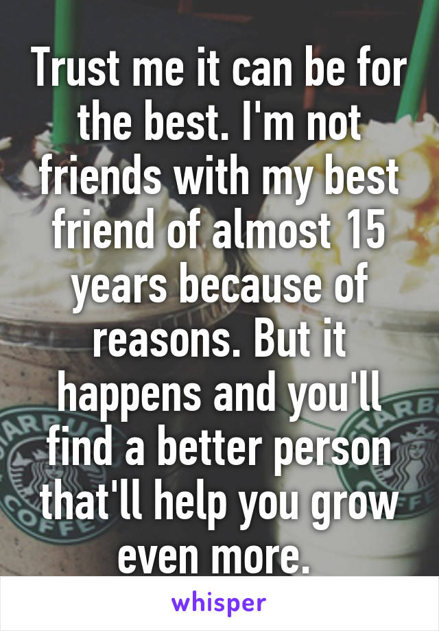 Trust me it can be for the best. I'm not friends with my best friend of almost 15 years because of reasons. But it happens and you'll find a better person that'll help you grow even more. 