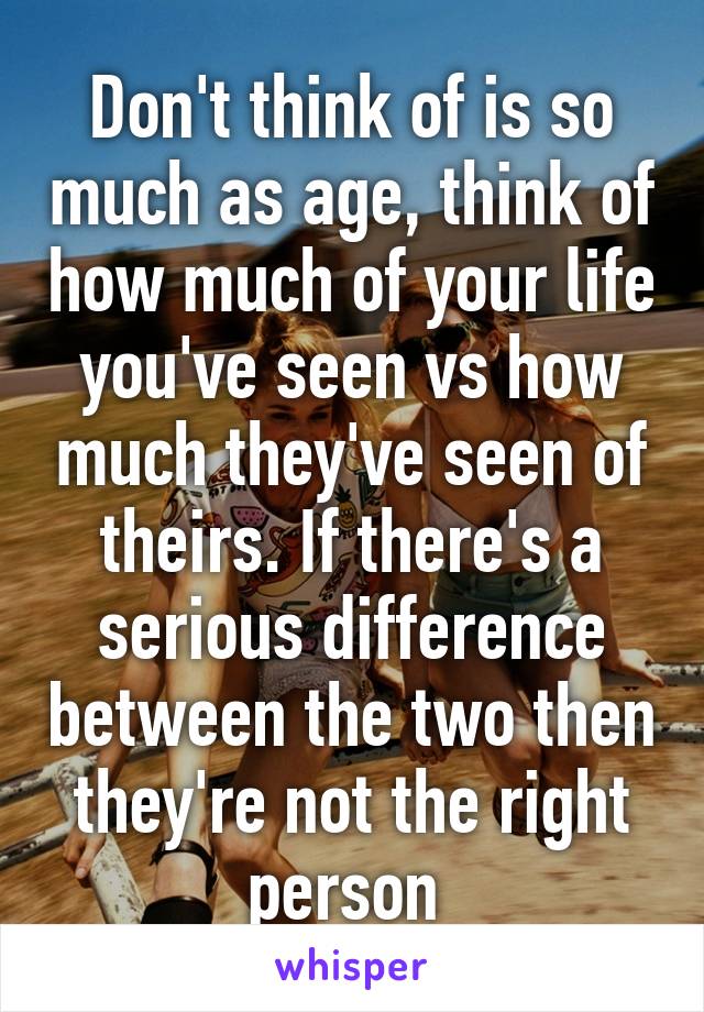 Don't think of is so much as age, think of how much of your life you've seen vs how much they've seen of theirs. If there's a serious difference between the two then they're not the right person 