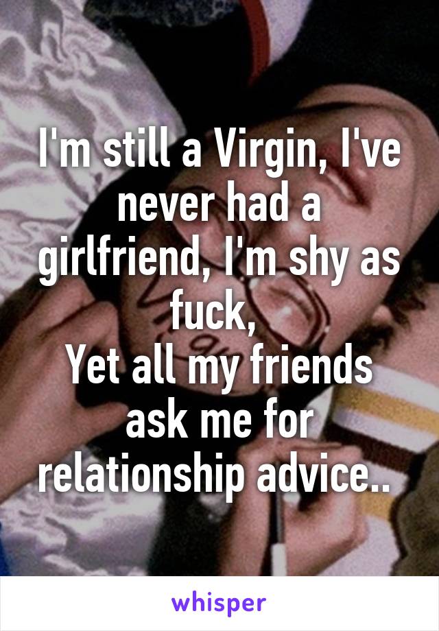 I'm still a Virgin, I've never had a girlfriend, I'm shy as fuck, 
Yet all my friends ask me for relationship advice.. 