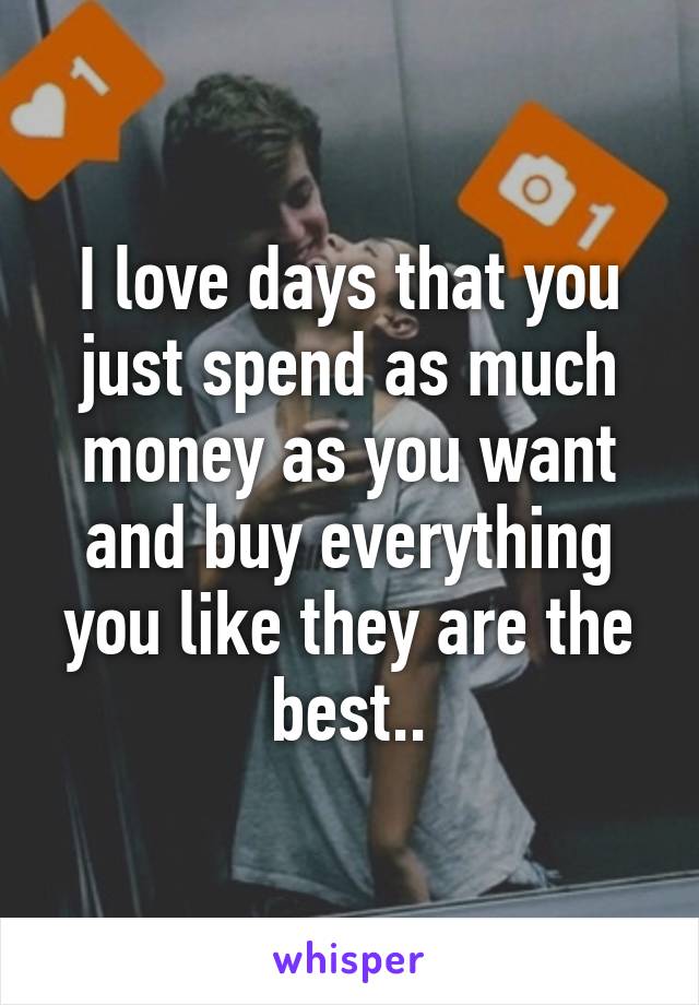 I love days that you just spend as much money as you want and buy everything you like they are the best..