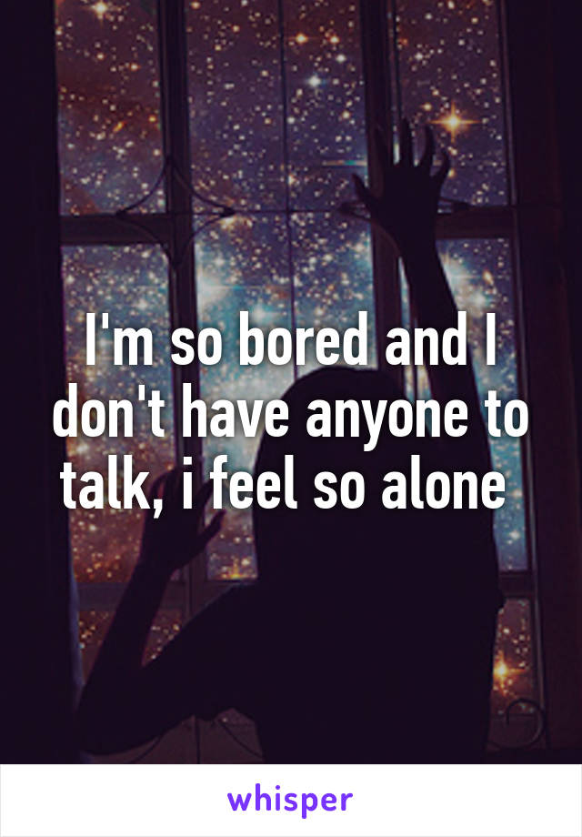 I'm so bored and I don't have anyone to talk, i feel so alone 