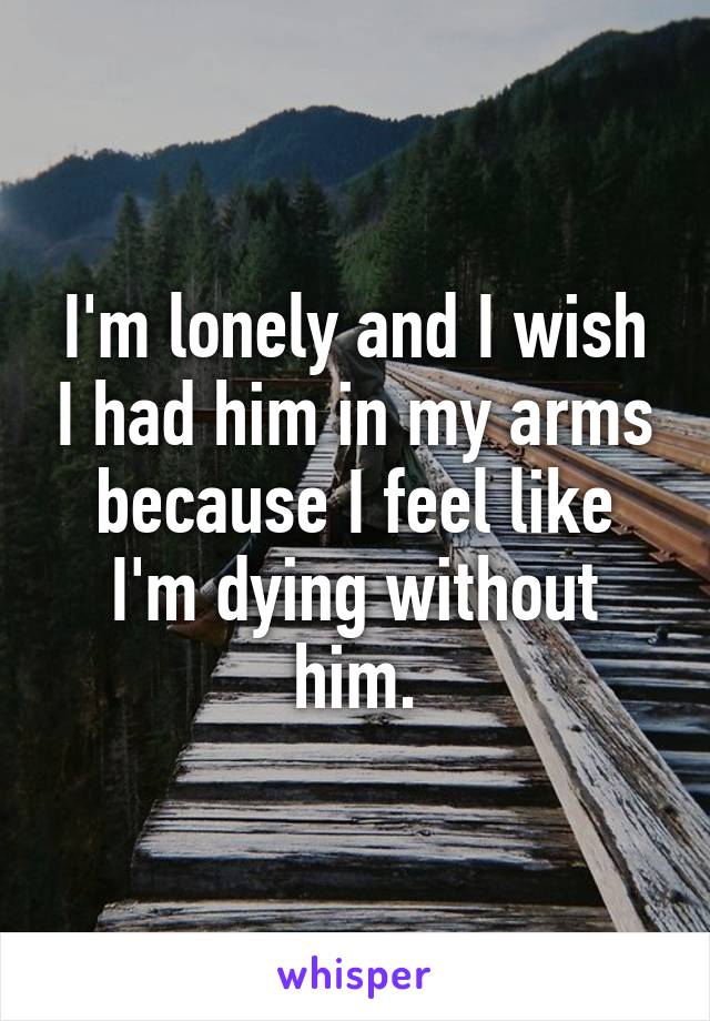 I'm lonely and I wish I had him in my arms because I feel like I'm dying without him.