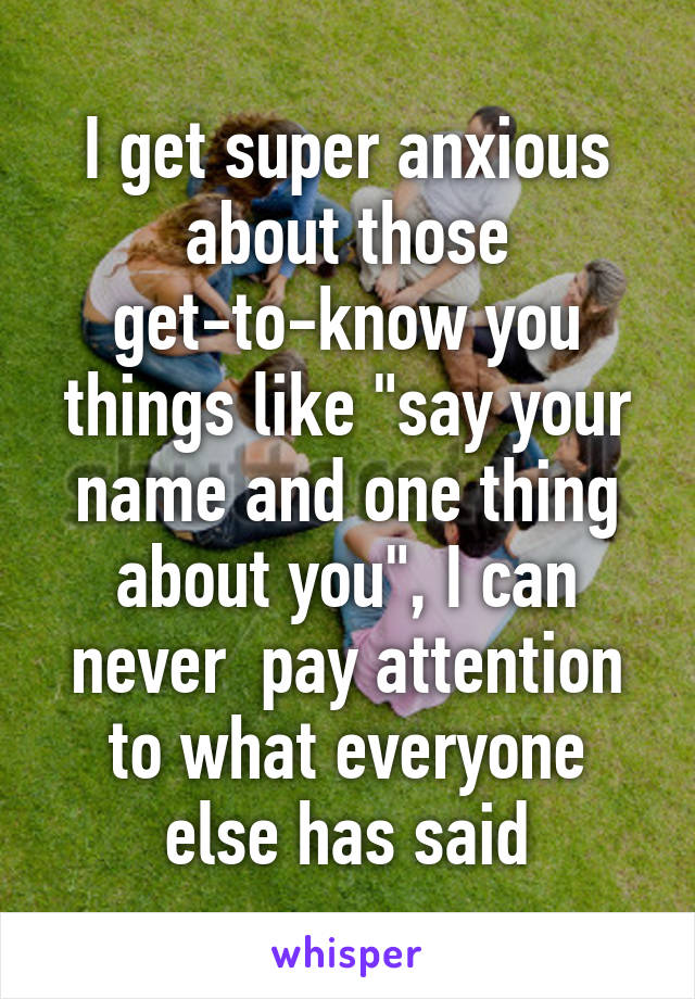 I get super anxious about those get-to-know you things like "say your name and one thing about you", I can never  pay attention to what everyone else has said