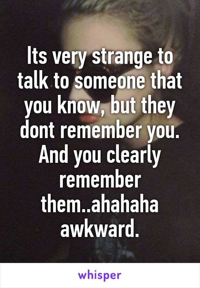 Its very strange to talk to someone that you know, but they dont remember you. And you clearly remember them..ahahaha awkward.