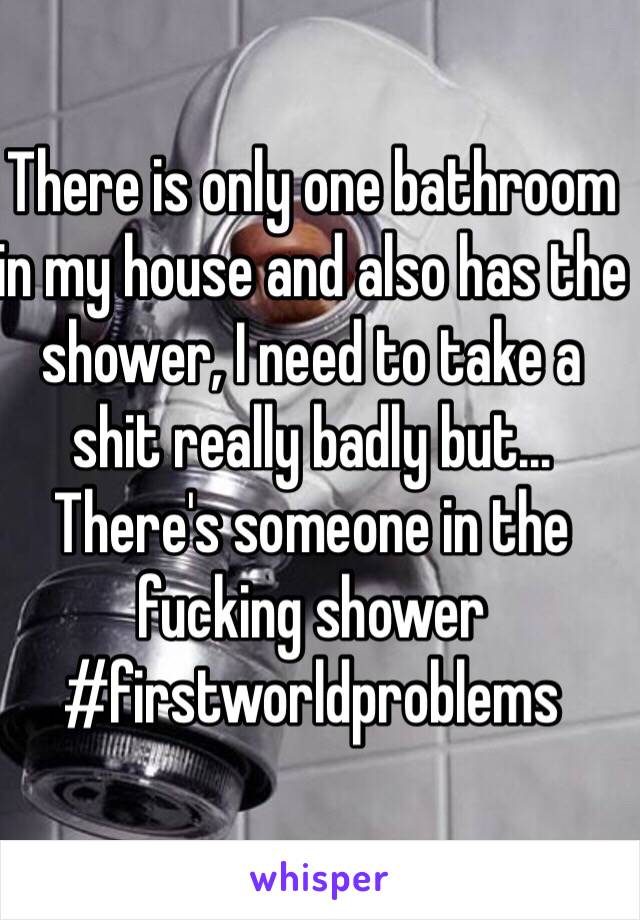 There is only one bathroom in my house and also has the shower, I need to take a shit really badly but... There's someone in the fucking shower
#firstworldproblems