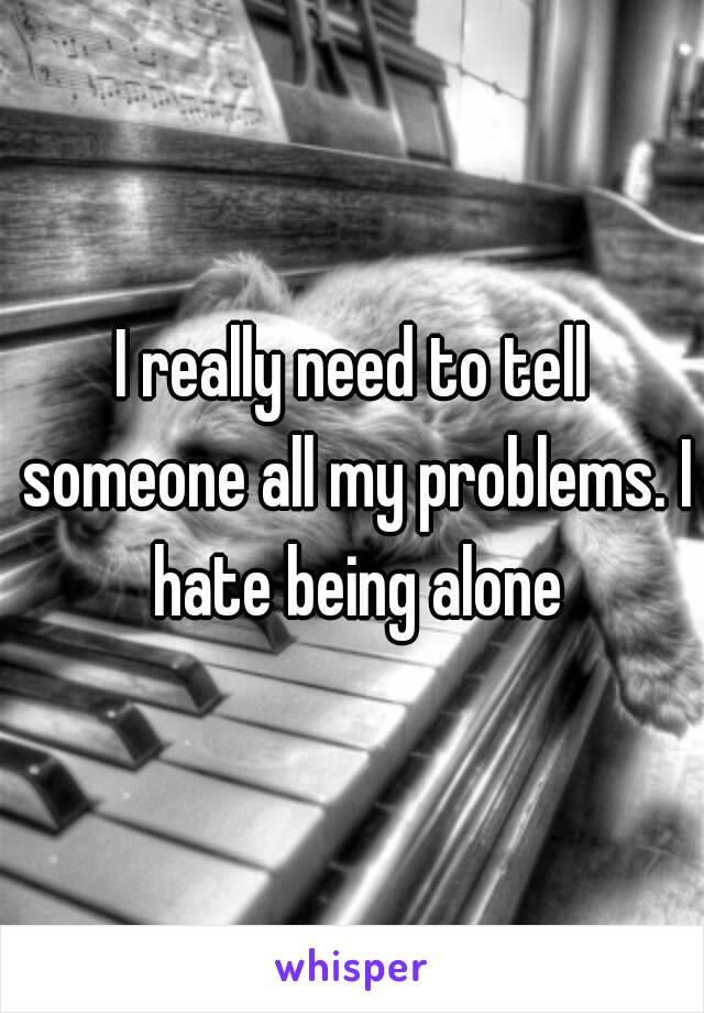 I really need to tell someone all my problems. I hate being alone