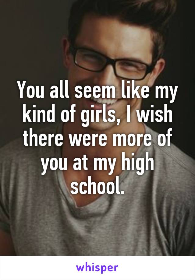 You all seem like my kind of girls, I wish there were more of you at my high school.