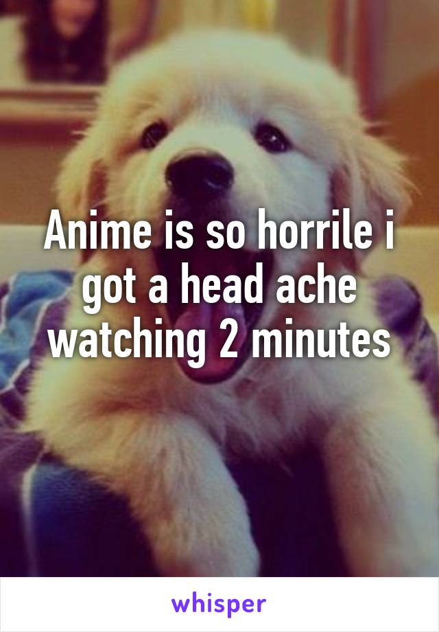 Anime is so horrile i got a head ache watching 2 minutes
