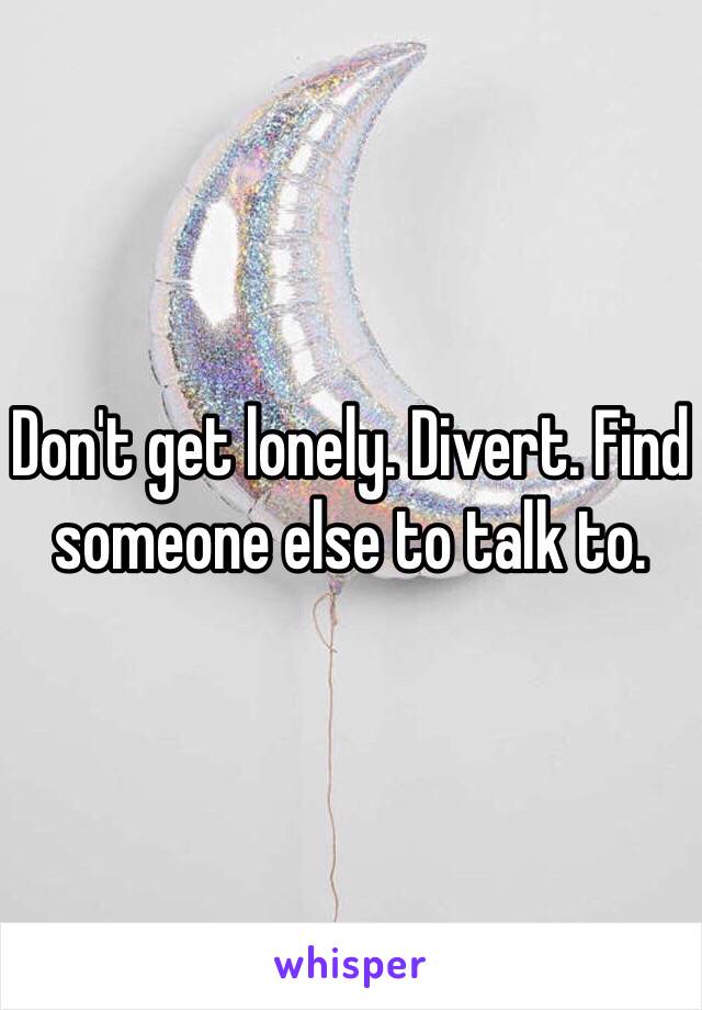 Don't get lonely. Divert. Find someone else to talk to.