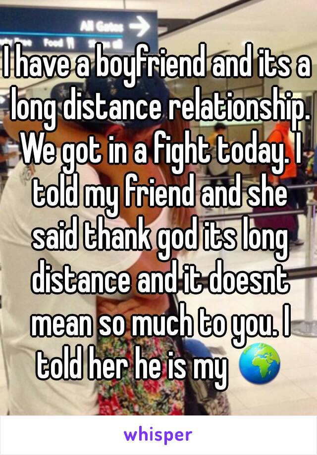 I have a boyfriend and its a long distance relationship. We got in a fight today. I told my friend and she said thank god its long distance and it doesnt mean so much to you. I told her he is my 🌍