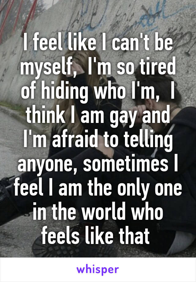 I feel like I can't be myself,  I'm so tired of hiding who I'm,  I think I am gay and I'm afraid to telling anyone, sometimes I feel I am the only one in the world who feels like that 