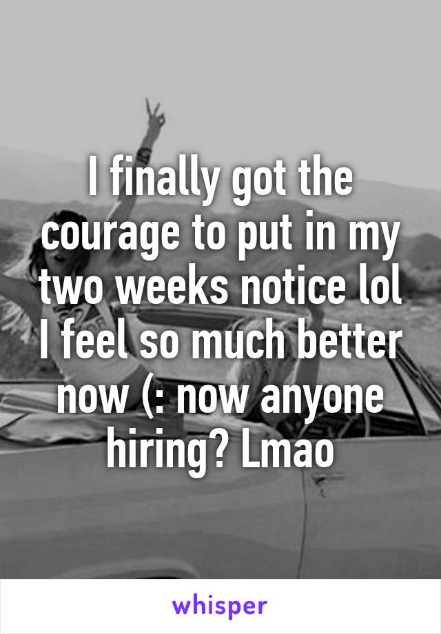 I finally got the courage to put in my two weeks notice lol I feel so much better now (: now anyone hiring? Lmao