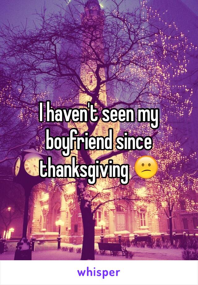 I haven't seen my boyfriend since thanksgiving 😕