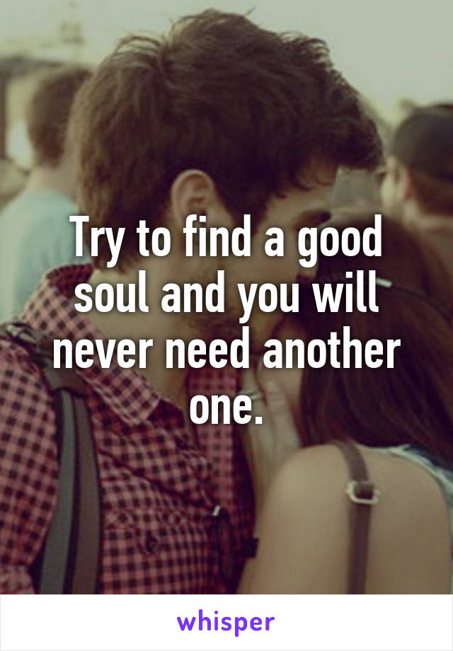 Try to find a good soul and you will never need another one.