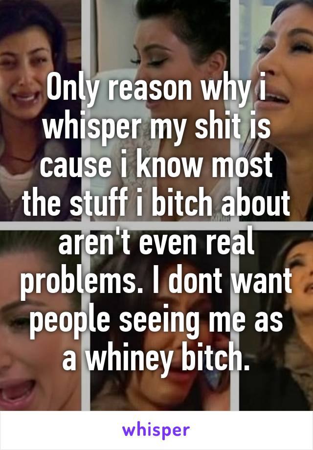 Only reason why i whisper my shit is cause i know most the stuff i bitch about aren't even real problems. I dont want people seeing me as a whiney bitch.