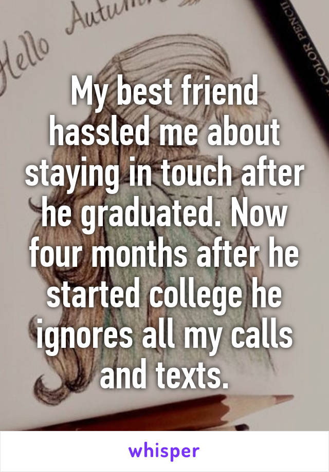 My best friend hassled me about staying in touch after he graduated. Now four months after he started college he ignores all my calls and texts.