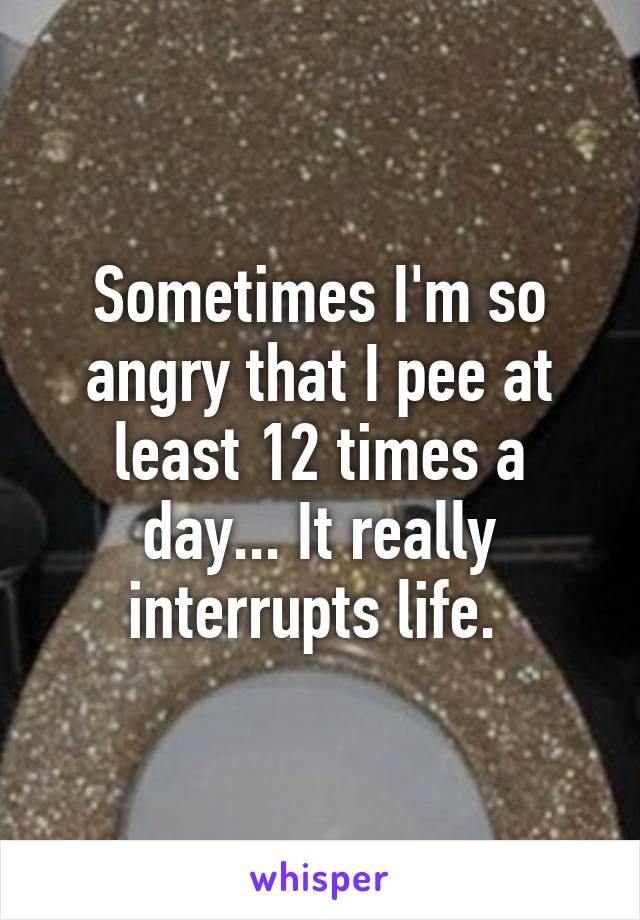 Sometimes I'm so angry that I pee at least 12 times a day... It really interrupts life. 