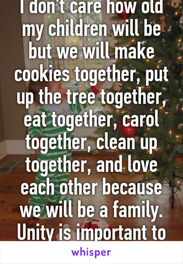 I don't care how old my children will be but we will make cookies together, put up the tree together, eat together, carol together, clean up together, and love each other because we will be a family. Unity is important to me. 