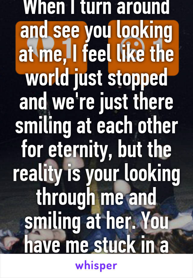 When I turn around and see you looking at me, I feel like the world just stopped and we're just there smiling at each other for eternity, but the reality is your looking through me and smiling at her. You have me stuck in a fantasy.