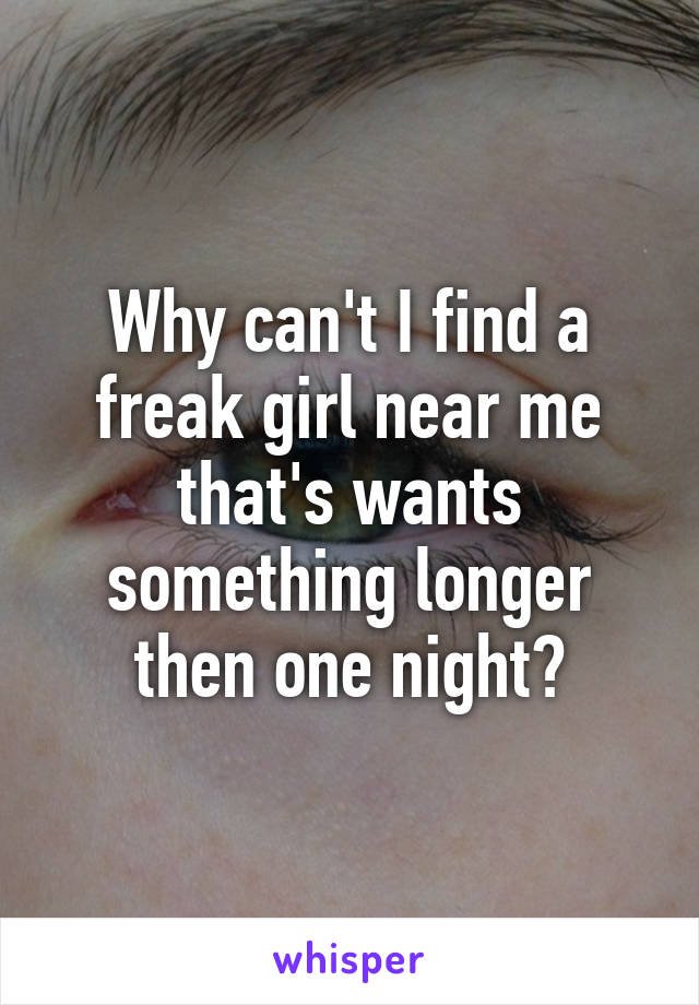 Why can't I find a freak girl near me that's wants something longer then one night?