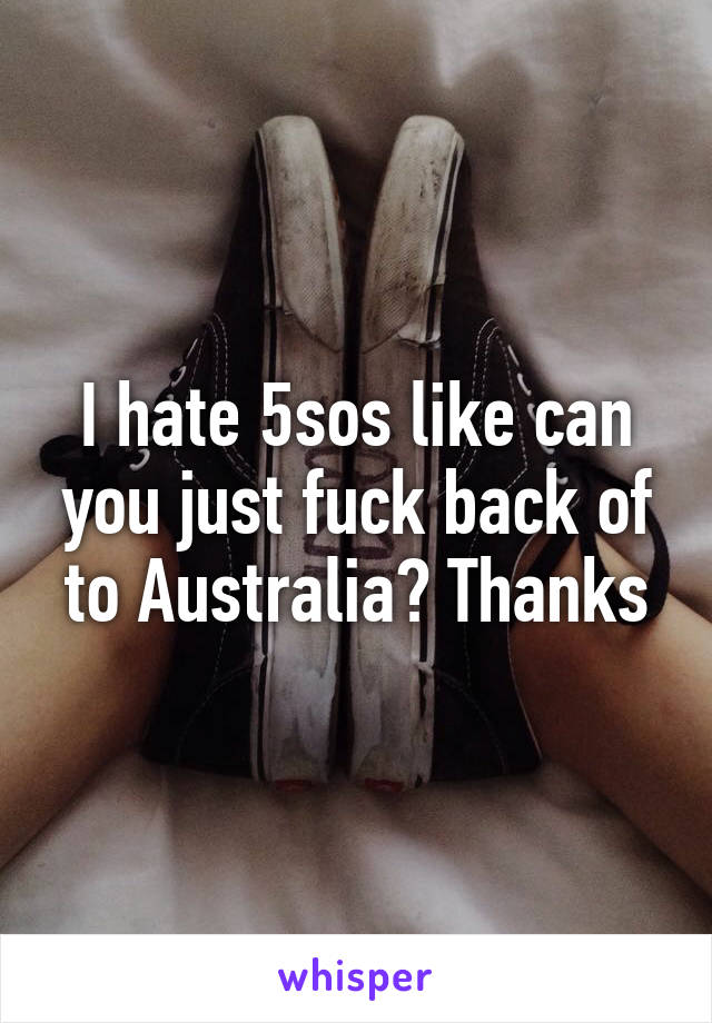 I hate 5sos like can you just fuck back of to Australia? Thanks