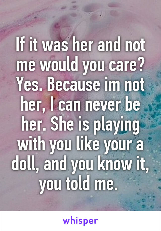 If it was her and not me would you care? Yes. Because im not her, I can never be her. She is playing with you like your a doll, and you know it, you told me. 