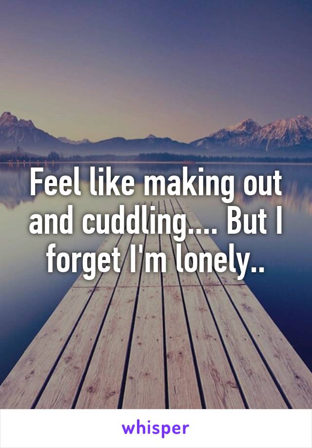 Feel like making out and cuddling.... But I forget I'm lonely..