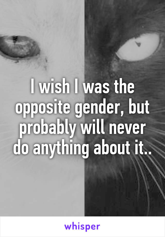 I wish I was the opposite gender, but probably will never do anything about it..