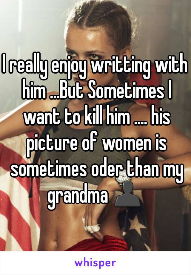 I really enjoy writting with him ...But Sometimes I want to kill him .... his picture of women is sometimes oder than my grandma 👤 