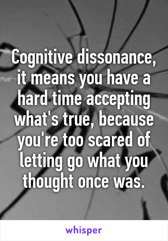 Cognitive dissonance, it means you have a hard time accepting what's true, because you're too scared of letting go what you thought once was.