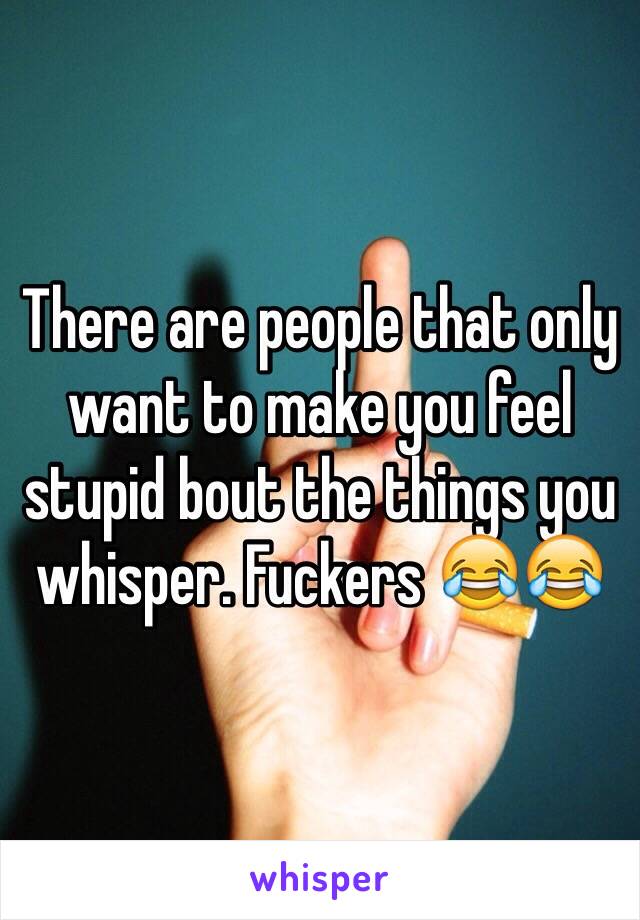 There are people that only want to make you feel stupid bout the things you whisper. Fuckers 😂😂