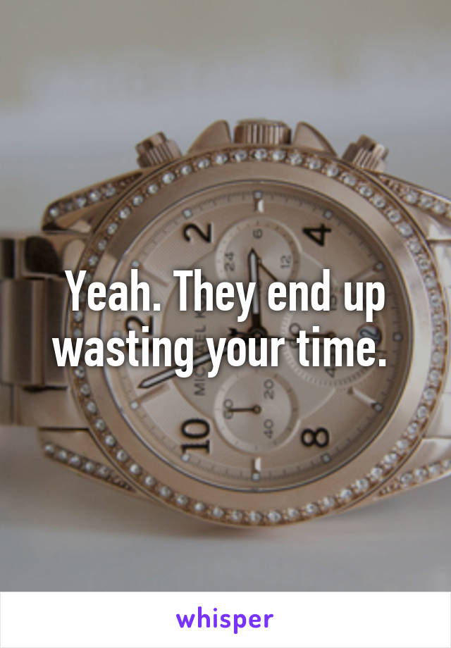 Yeah. They end up wasting your time. 