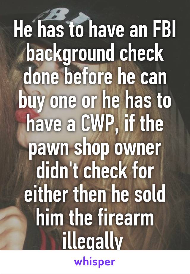 He has to have an FBI background check done before he can buy one or he has to have a CWP, if the pawn shop owner didn't check for either then he sold him the firearm illegally 