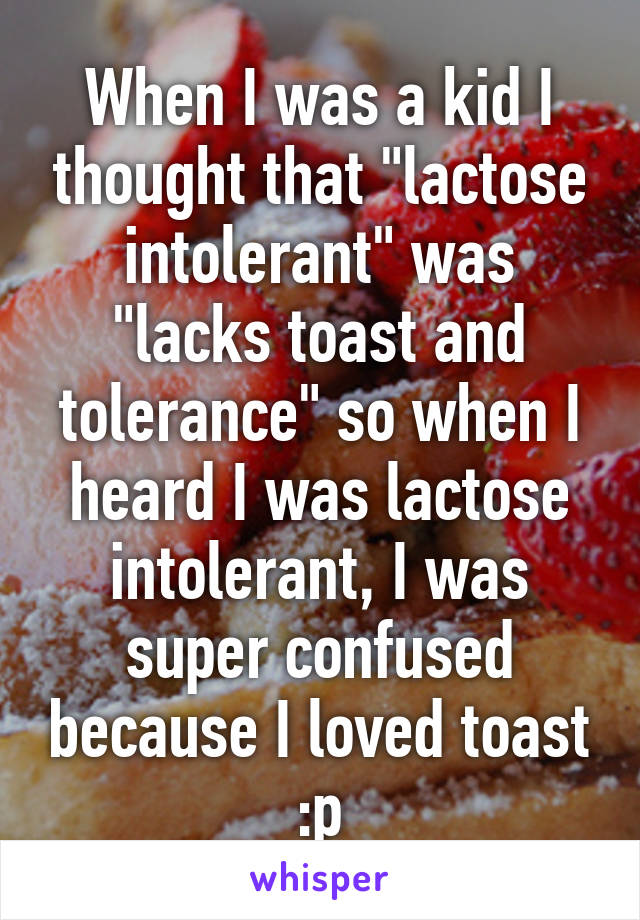 When I was a kid I thought that "lactose intolerant" was "lacks toast and tolerance" so when I heard I was lactose intolerant, I was super confused because I loved toast :p