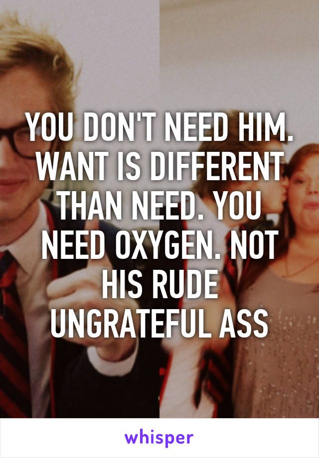 YOU DON'T NEED HIM. WANT IS DIFFERENT THAN NEED. YOU NEED OXYGEN. NOT HIS RUDE UNGRATEFUL ASS