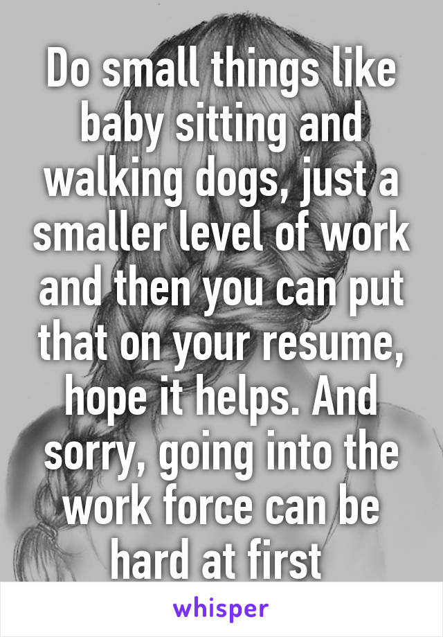 Do small things like baby sitting and walking dogs, just a smaller level of work and then you can put that on your resume, hope it helps. And sorry, going into the work force can be hard at first 