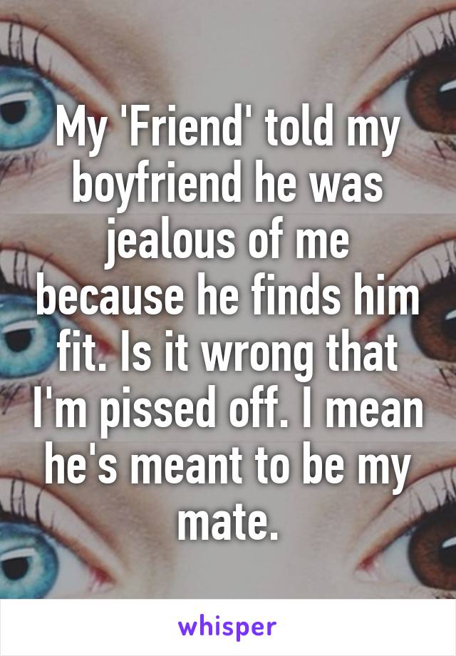 My 'Friend' told my boyfriend he was jealous of me because he finds him fit. Is it wrong that I'm pissed off. I mean he's meant to be my mate.